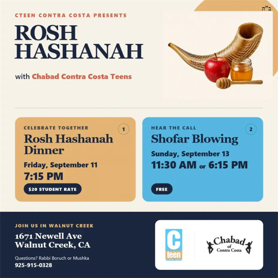 CTeen Rosh Hashanah: dinner September 11 at 7:15 PM, $20 per student; free shofar blowing September 13 at 11:30 AM and 6:15 PM. 1671 Newell Avenue, Walnut Creek