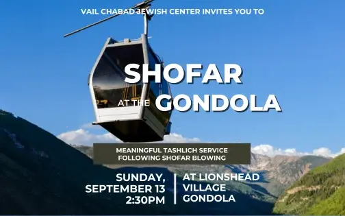 Shofar at the Gondola Experience the beauty of Rosh Hashanah and hear the shofar surrounded by the breathtaking Vail mountains. RSVP HERE