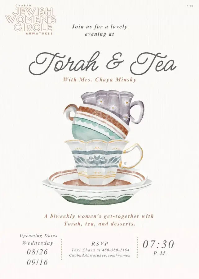 Torah & Tea A WOMEN'S BI-WEEKLY GET TOGETHER WITH TORAH TEA AND DESSERTS. Upcoming date: Wednesday, August 26 | 7:30 - 8:30 PM RSVP HERE
